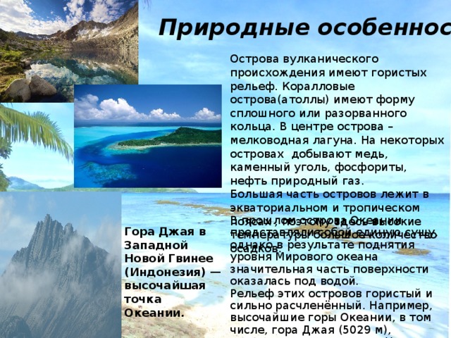 Природные особенности Острова вулканического происхождения имеют гористых рельеф. Коралловые острова(атоллы) имеют форму сплошного или разорванного кольца. В центре острова – мелководная лагуна. На некоторых островах добывают медь, каменный уголь, фосфориты, нефть природный газ. Большая часть островов лежит в экваториальном и тропическом поясах , поэтому здесь высокие температуры большое количество осадков. В прошлом острова Океании представляли собой единую сушу, однако в результате поднятия уровня Мирового океана значительная часть поверхности оказалась под водой. Рельеф этих островов гористый и сильно расчленённый. Например, высочайшие горы Океании, в том числе, гора Джая (5029 м), расположены на острове Новая Гвинея. Гора Джая в Западной Новой Гвинее (Индонезия) — высочайшая точка Океании. 