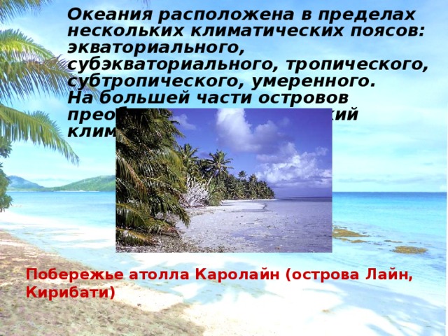 Океания расположена в пределах нескольких климатических поясов: экваториального, субэкваториального, тропического, субтропического, умеренного. На большей части островов преобладает тропический климат. Побережье атолла Каролайн (острова Лайн, Кирибати) 