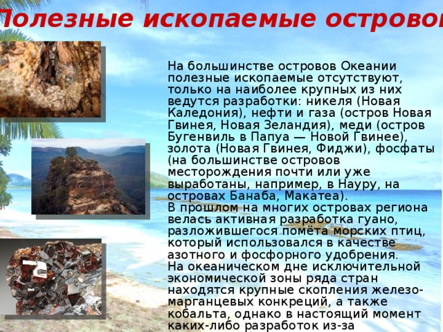 Полезные ископаемые островов На большинстве островов Океании полезные ископаемые отсутствуют, только на наиболее крупных из них ведутся разработки: никеля (Новая Каледония), нефти и газа (остров Новая Гвинея, Новая Зеландия), меди (остров Бугенвиль в Папуа — Новой Гвинее), золота (Новая Гвинея, Фиджи), фосфаты (на большинстве островов месторождения почти или уже выработаны, например, в Науру, на островах Банаба, Макатеа). В прошлом на многих островах региона велась активная разработка гуано, разложившегося помёта морских птиц, который использовался в качестве азотного и фосфорного удобрения. На океаническом дне исключительной экономической зоны ряда стран находятся крупные скопления железо- марганцевых конкреций, а также кобальта, однако в настоящий момент каких-либо разработок из-за экономической нецелесообразности не ведётся. 