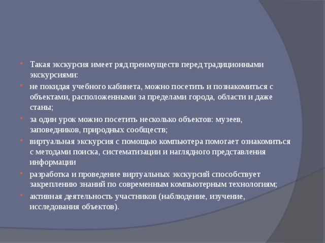 Такая экскурсия имеет ряд преимуществ перед традиционными экскурсиями: не покидая учебного кабинета, можно посетить и познако­миться с объектами, расположенными за пределами города, области и даже станы; за один урок можно посетить несколько объектов: музеев, заповедников, природных сообществ; виртуальная экскурсия с помощью компьютера помогает ознакомиться с методами поиска, систематизации и наглядного представления информации разработка и проведение виртуальных экскурсий способствует закреплению знаний по современным компьютерным технологиям; активная деятельность участников (наблюдение, изучение, исследования объектов). 