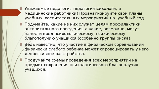 Уважаемые педагоги, педагоги-психологи, и медицинские работники! Проанализируйте свои планы учебных, воспитательных мероприятий на учебный год. Подумайте, какие из них служат целям профилактики антивитального поведения, а какие, возможно, могут нанести вред психологическому, психическому благополучию учащихся (особенно группы риска). Ведь известно, что участие в физическом соревновании физически слабого ребенка может спровоцировать у него депрессивное расстройство. Продумайте схемы проведения всех мероприятий на предмет сохранения психологического благополучия учащихся. 