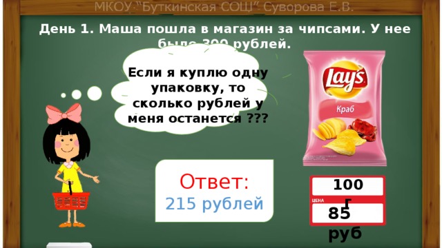 День 1. Маша пошла в магазин за чипсами. У нее было 300 рублей. Если я куплю одну упаковку, то сколько рублей у меня останется ??? Ответ: 215 рублей 100 г 85 руб 