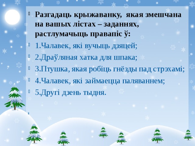 Разгадаць крыжаванку, якая змешчана на вашых лістах – заданнях, растлумачыць правапіс ў: 1.Чалавек, які вучыць дзяцей; 2.Драўляная хатка для шпака; 3.Птушка, якая робіць гнёзды пад стрэхамі; 4.Чалавек, які займаецца паляваннем; 5.Другі дзень тыдня.   