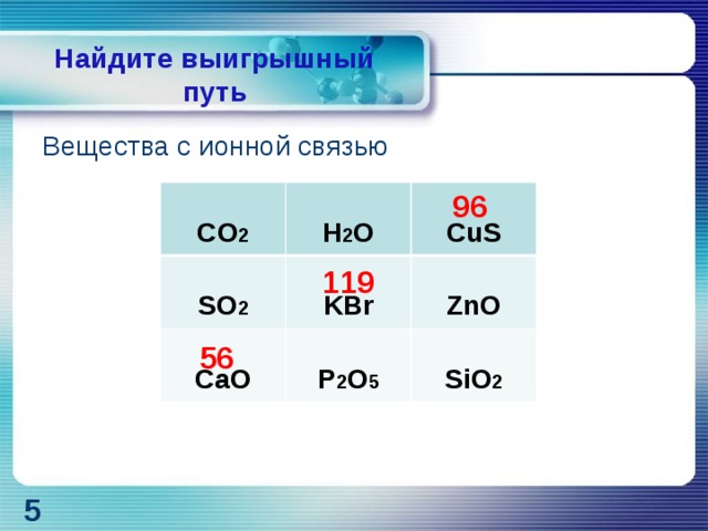 Найдите выигрышный путь Вещества с ионной связью   96   119   56   CO 2  H 2 O  SO 2   CaO  CuS KBr  P 2 O 5 ZnO  SiO 2 5 