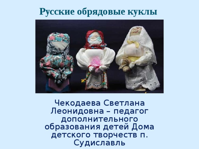 Русские обрядовые куклы   Чекодаева Светлана Леонидовна – педагог дополнительного образования детей Дома детского творчеств п. Судиславль 2013 года 