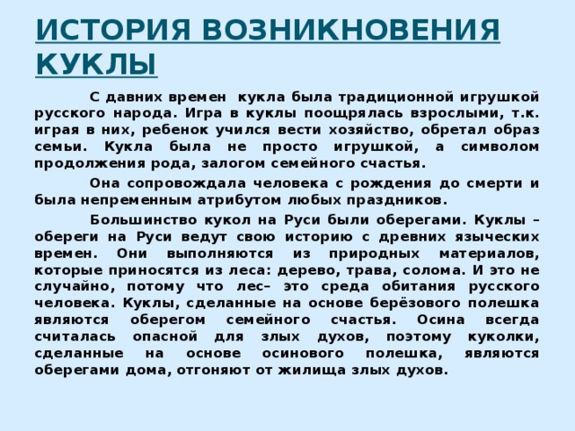 ИСТОРИЯ ВОЗНИКНОВЕНИЯ КУКЛЫ  С давних времен кукла была традиционной игрушкой русского народа. Игра в куклы поощрялась взрослыми, т.к. играя в них, ребенок учился вести хозяйство, обретал образ семьи. Кукла была не просто игрушкой, а символом продолжения рода, залогом семейного счастья.  Она сопровождала человека с рождения до смерти и была непременным атрибутом любых праздников.  Большинство кукол на Руси были оберегами. Куклы – обереги на Руси ведут свою историю с древних языческих времен. Они выполняются из природных материалов, которые приносятся из леса: дерево, трава, солома. И это не случайно, потому что лес– это среда обитания русского человека. Куклы, сделанные на основе берёзового полешка являются оберегом семейного счастья. Осина всегда считалась опасной для злых духов, поэтому куколки, сделанные на основе осинового полешка, являются оберегами дома, отгоняют от жилища злых духов. 