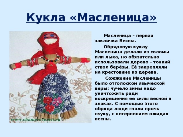 Кукла «Масленица»  Масленица – первая закличка Весны.  Обрядовую куклу Масленица делали из соломы или лыка, но обязательно использовали дерево – тонкий ствол берёзы. Её закрепляли на крестовине из дерева.  Сожжение Масленицы было отголоском языческой веры: чучело зимы надо уничтожить ради воскрешения ее силы весной в злаках. С помощью этого обряда люди гнали прочь скуку, с нетерпением ожидая весны. 