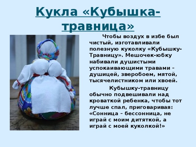 Кукла «Кубышка-травница»  Чтобы воздух в избе был чистый, изготавливали полезную куколку «Кубышку-Травницу». Мешочек-юбку набивали душистыми успокаивающими травами – душицей, зверобоем, мятой, тысячелистником или хвоей.  Кубышку-травницу обычно подвешивали над кроваткой ребенка, чтобы тот лучше спал, приговаривая: «Сонница – бессонница, не играй с моим дитяткой, а играй с моей куколкой!» 