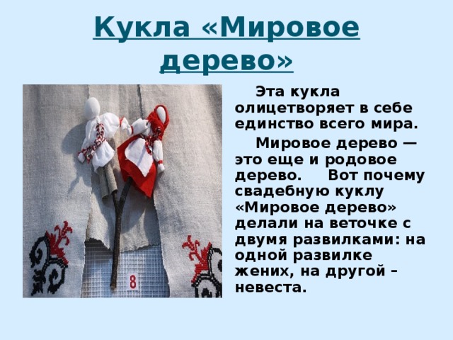 Кукла «Мировое дерево»  Эта кукла олицетворяет в себе единство всего мира.  Мировое дерево — это еще и родовое дерево. Вот почему свадебную куклу «Мировое дерево» делали на веточке с двумя развилками: на одной развилке жених, на другой – невеста. 