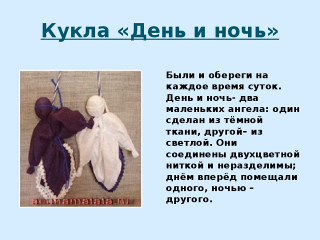 Кукла «День и ночь» Были и обереги на каждое время суток. День и ночь- два маленьких ангела: один сделан из тёмной ткани, другой– из светлой. Они соединены двухцветной ниткой и неразделимы; днём вперёд помещали одного, ночью – другого.  