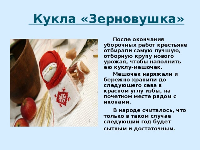  Кукла «Зерновушка»  После окончания уборочных работ крестьяне отбирали самую лучшую, отборную крупу нового урожая, чтобы наполнить ею куклу-мешочек.  Мешочек наряжали и бережно хранили до следующего сева в красном углу избы, на почетном месте рядом с иконами.  В народе считалось, что только в таком случае следующий год будет сытным и достаточным . 