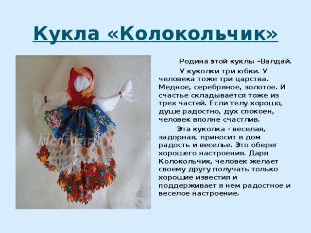 Кукла «Колокольчик»  Родина этой куклы –Валдай.  У куколки три юбки. У человека тоже три царства. Медное, серебряное, золотое. И счастье складывается тоже из трех частей. Если телу хорошо, душе радостно, дух спокоен, человек вполне счастлив.  Эта куколка - веселая, задорная, приносит в дом радость и веселье. Это оберег хорошего настроения. Даря Колокольчик, человек желает своему другу получать только хорошие известия и поддерживает в нем радостное и веселое настроение. 