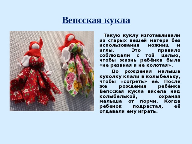  Вепсская кукла    Такую куклу изготавливали из старых вещей матери без использования ножниц и иглы. Это правило соблюдали с той целью, чтобы жизнь ребёнка была «не резаная и не колотая».  До рождения малыша куколку клали в колыбельку, чтобы «согреть» её. После же рождения ребёнка Вепсская кукла висела над колыбелькой, охраняя малыша от порчи. Когда ребенок подрастал, её отдавали ему играть.  