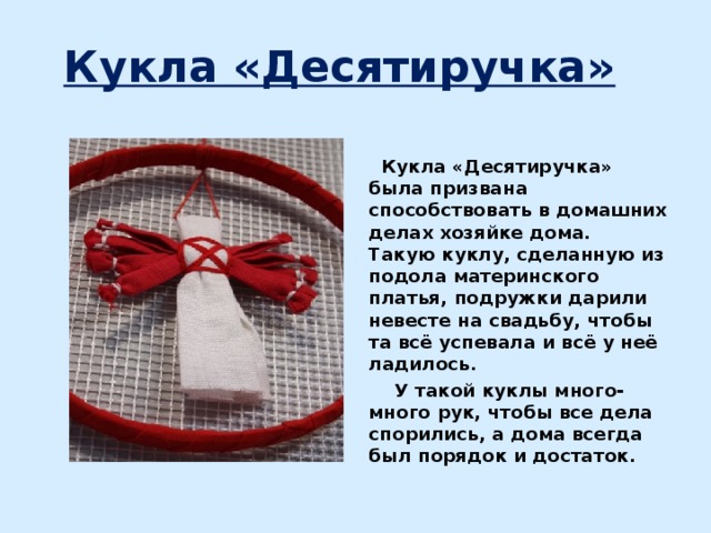 Кукла «Десятиручка»   Кукла «Десятиручка» была призвана способствовать в домашних делах хозяйке дома. Такую куклу, сделанную из подола материнского платья, подружки дарили невесте на свадьбу, чтобы та всё успевала и всё у неё ладилось.  У такой куклы много-много рук, чтобы все дела спорились, а дома всегда был порядок и достаток.  