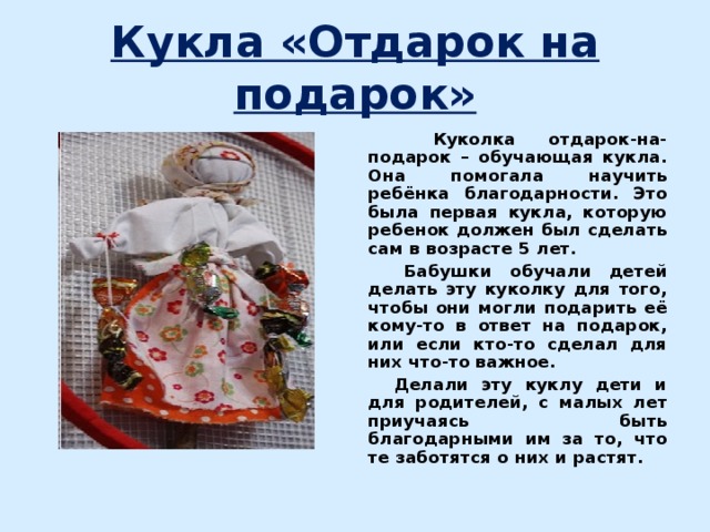 Кукла «Отдарок на подарок»  Куколка отдарок-на-подарок – обучающая кукла. Она помогала научить ребёнка благодарности. Это была первая кукла, которую ребенок должен был сделать сам в возрасте 5 лет.  Бабушки обучали детей делать эту куколку для того, чтобы они могли подарить её кому-то в ответ на подарок, или если кто-то сделал для них что-то важное.  Делали эту куклу дети и для родителей, с малых лет приучаясь быть благодарными им за то, что те заботятся о них и растят.  