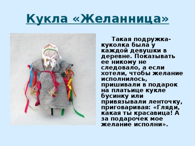 Кукла «Желанница»  Такая подружка-куколка была у каждой девушки в деревне. Показывать ее никому не следовало, а если хотели, чтобы желание исполнилось, пришивали в подарок на платьице кукле бусинку или привязывали ленточку, приговаривая: «Гляди, какая ты красавица! А за подарочек мое желание исполни». 
