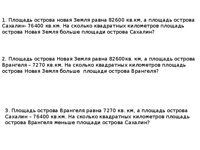 1. Площадь острова новая Земля равна 82600 кв.км, а площадь острова Сахалин- 76400 кв.км. На сколько квадратных километров площадь острова Новая Земля больше площади острова Сахалин? 2. Площадь острова Новая Земля равна 82600кв. км, а площадь острова Врангеля – 7270 кв.км. На сколько квадратных километров площадь острова Новая Земля больше площади острова Врангеля? 3. Площадь острова Врангеля равна 7270 кв. км, а площадь острова Сахалин – 76400 кв.км. На сколько квадратных километров площадь острова Врангеля меньше площади острова Сахалин? 