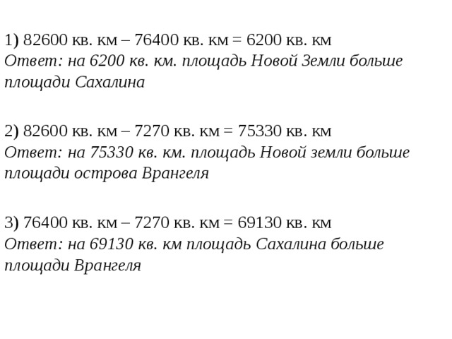 1) 82600 кв. км – 76400 кв. км = 6200 кв. км Ответ: на 6200 кв. км. площадь Новой Земли больше площади Сахалина 2) 82600 кв. км – 7270 кв. км = 75330 кв. км Ответ: на 75330 кв. км. площадь Новой земли больше площади острова Врангеля 3) 76400 кв. км – 7270 кв. км = 69130 кв. км Ответ: на 69130 кв. км площадь Сахалина больше площади Врангеля 