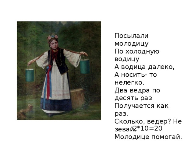 Посылали молодицу По холодную водицу А водица далеко, А носить- то нелегко. Два ведра по десять раз Получается как раз. Сколько, ведер? Не зевай, Молодице помогай. 2*10=20 