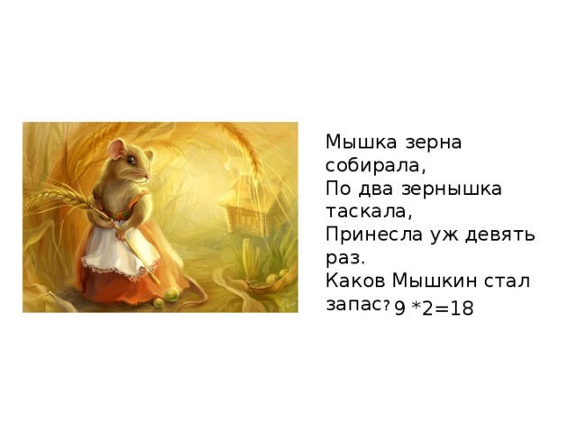 Мышка зерна собирала, По два зернышка таскала, Принесла уж девять раз. Каков Мышкин стал запас ? 9 *2=18 