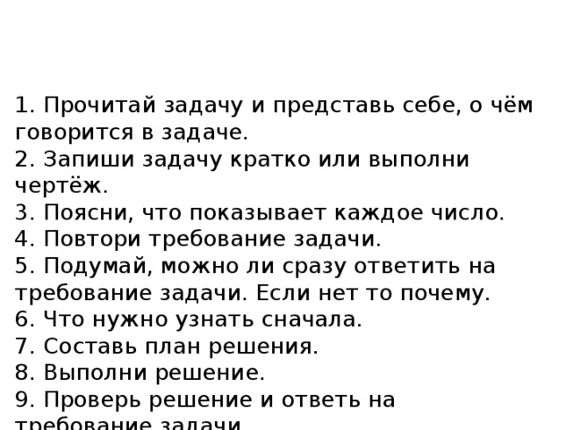 1. Прочитай задачу и представь себе, о чём говорится в задаче. 2. Запиши задачу кратко или выполни чертёж. 3. Поясни, что показывает каждое число. 4. Повтори требование задачи. 5. Подумай, можно ли сразу ответить на требование задачи. Если нет то почему. 6. Что нужно узнать сначала. 7. Составь план решения. 8. Выполни решение. 9. Проверь решение и ответь на требование задачи. 
