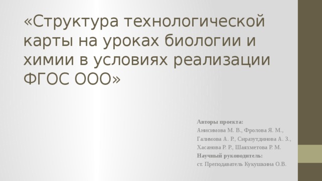 «Структура технологической карты на уроках биологии и химии в условиях реализации ФГОС ООО» Авторы проекта: Анисимова М. В., Фролова Я. М., Галимова А. Р., Сиразутдинова А. З., Хасанова Р. Р., Шаяхметова Р. М. Научный руководитель: ст. Преподаватель Кукушкина О.В. 