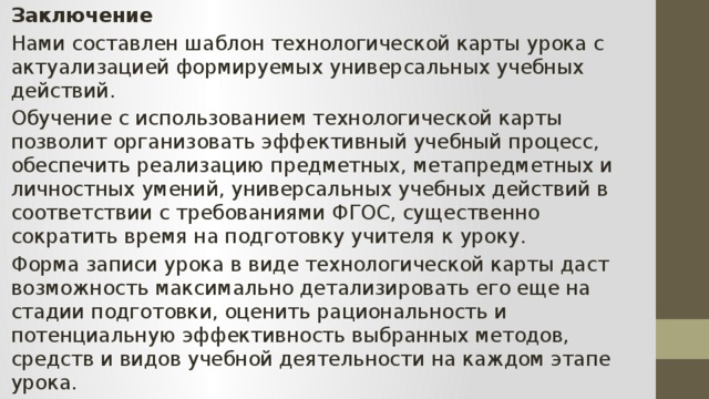 Заключение Нами составлен шаблон технологической карты урока с актуализацией формируемых универсальных учебных действий. Обучение с использованием технологической карты позволит организовать эффективный учебный процесс, обеспечить реализацию предметных, метапредметных и личностных умений, универсальных учебных действий в соответствии с требованиями ФГОС, существенно сократить время на подготовку учителя к уроку. Форма записи урока в виде технологической карты даст возможность максимально детализировать его еще на стадии подготовки, оценить рациональность и потенциальную эффективность выбранных методов, средств и видов учебной деятельности на каждом этапе урока. 