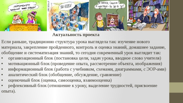 Актуальность проекта Если раньше, традиционно структура урока выглядела так: изучение нового материала, закрепление пройденного, контроль и оценка знаний, домашнее задание, обобщение и систематизация знаний, то сегодня современный урок выглядит так: •  организационный блок (постановка цели, задач урока, вводное слово учителя) •  мотивационный блок (проведение опыта, рассмотрение объекта, изображения) •  информационный блок (работа с учебником, схемами, диаграммами, с ЭОР-ами) •  аналитический блок (обобщение, обсуждение, сравнение) •  оценочный блок (оценка, самооценка, взаимооценка) •  рефлексивный блок (отношение к уроку, выделение трудностей, присвоение опыта). 