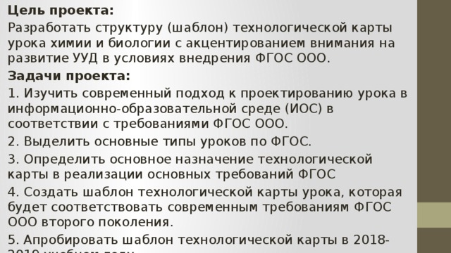 Цель проекта: Разработать структуру (шаблон) технологической карты урока химии и биологии с акцентированием внимания на развитие УУД в условиях внедрения ФГОС ООО. Задачи проекта: 1.  Изучить современный подход к проектированию урока в информационно-образовательной среде (ИОС) в соответствии с требованиями ФГОС ООО. 2.  Выделить основные типы уроков по ФГОС. 3.  Определить основное назначение технологической карты в реализации основных требований ФГОС 4.  Создать шаблон технологической карты урока, которая будет соответствовать современным требованиям ФГОС ООО второго поколения. 5.  Апробировать шаблон технологической карты в 2018-2019 учебном году. 
