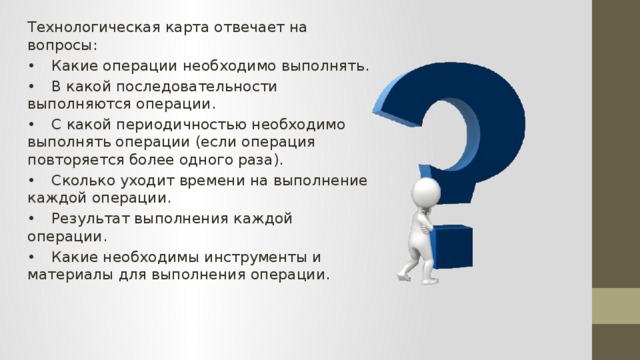 Технологическая карта отвечает на вопросы: •  Какие операции необходимо выполнять. •  В какой последовательности выполняются операции. •  С какой периодичностью необходимо выполнять операции (если операция повторяется более одного раза). •  Сколько уходит времени на выполнение каждой операции. •  Результат выполнения каждой операции. •  Какие необходимы инструменты и материалы для выполнения операции. 