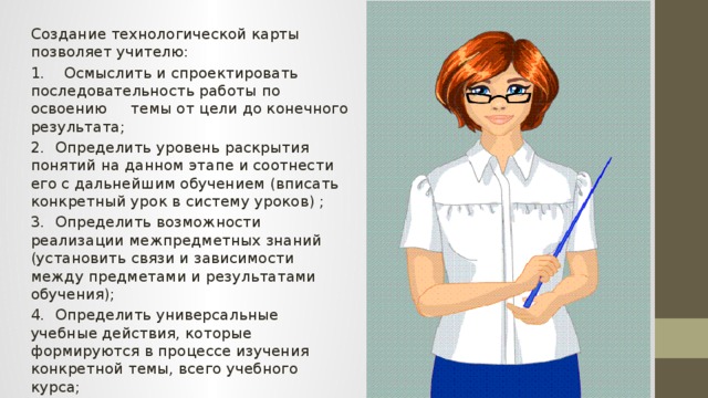 Создание технологической карты позволяет учителю: 1. Осмыслить и спроектировать последовательность работы по освоению темы от цели до конечного результата; 2.  Определить уровень раскрытия понятий на данном этапе и соотнести его с дальнейшим обучением (вписать конкретный урок в систему уроков) ; 3.  Определить возможности реализации межпредметных знаний (установить связи и зависимости между предметами и результатами обучения); 4.  Определить универсальные учебные действия, которые формируются в процессе изучения конкретной темы, всего учебного курса; 