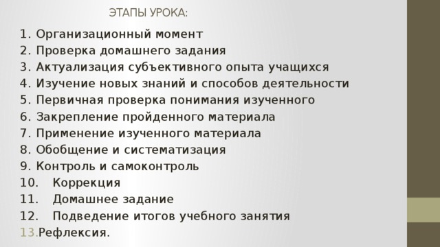 ЭТАПЫ УРОКА: 1.  Организационный момент 2.  Проверка домашнего задания 3.  Актуализация субъективного опыта учащихся 4.  Изучение новых знаний и способов деятельности 5.  Первичная проверка понимания изученного 6.  Закрепление пройденного материала 7.  Применение изученного материала 8.  Обобщение и систематизация 9.  Контроль и самоконтроль 10.  Коррекция 11.  Домашнее задание 12.  Подведение итогов учебного занятия Рефлексия. 