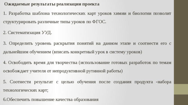   Ожидаемые результаты реализации проекта 1. Разработка шаблона технологических карт уроков химии и биологии позволит структурировать различные типы уроков по ФГОС. 2. Систематизация УУД. 3. Определить уровень раскрытия понятий на данном этапе и соотнести его с дальнейшим обучением (вписать конкретный урок в систему уроков) 4. Освободить время для творчества (использование готовых разработок по темам освобождает учителя от непродуктивной рутинной работы) 5. Соотнести результат с целью обучения после создания продукта -набора технологических карт; 6.Обеспечить повышение качества образования 