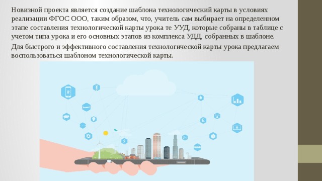 Новизной проекта является создание шаблона технологический карты в условиях реализации ФГОС ООО, таким образом, что, учитель сам выбирает на определенном этапе составления технологической карты урока те УУД, которые собраны в таблице с учетом типа урока и его основных этапов из комплекса УДД, собранных в шаблоне. Для быстрого и эффективного составления технологической карты урока предлагаем воспользоваться шаблоном технологической карты. 