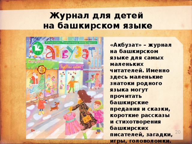 Журнал для детей на башкирском языке «Акбузат» – журнал на башкирском языке для самых маленьких читателей. Именно здесь маленькие знатоки родного языка могут прочитать башкирские предания и сказки, короткие рассказы и стихотворения башкирских писателей, загадки, игры, головоломки. Издается с 1991 года   