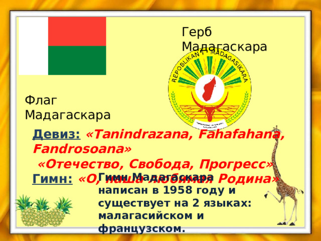 Герб Мадагаскара Флаг Мадагаскара Девиз:  «Tanindrazana, Fahafahana, Fandrosoana»  «Отечество, Свобода, Прогресс» Гимн:  «О, наша любимая Родина»  Гимн Мадагаскара написан в 1958 году и существует на 2 языках: малагасийском и французском. 