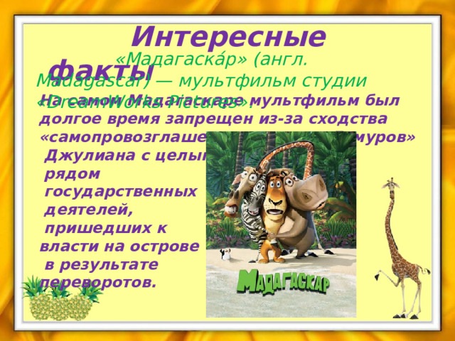  Интересные факты  «Мадагаска́р» (англ. Madagascar) — мультфильм студии «DreamWorks Pictures». На самом Мадагаскаре мультфильм был долгое время запрещен из-за сходства «самопровозглашенного короля Лемуров»  Джулиана с целым  рядом  государственных  деятелей,  пришедших к власти на острове  в результате переворотов. 