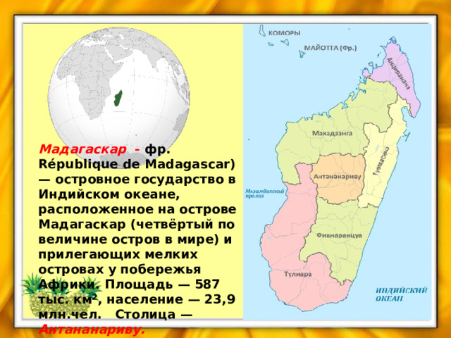 Мадагаскар  - фр. République de Madagascar) — островное государство в Индийском океане, расположенное на острове Мадагаскар (четвёртый по величине остров в мире) и прилегающих мелких островах у побережья Африки. Площадь — 587 тыс. км², население — 23,9 млн.чел. Столица — Антананариву. 