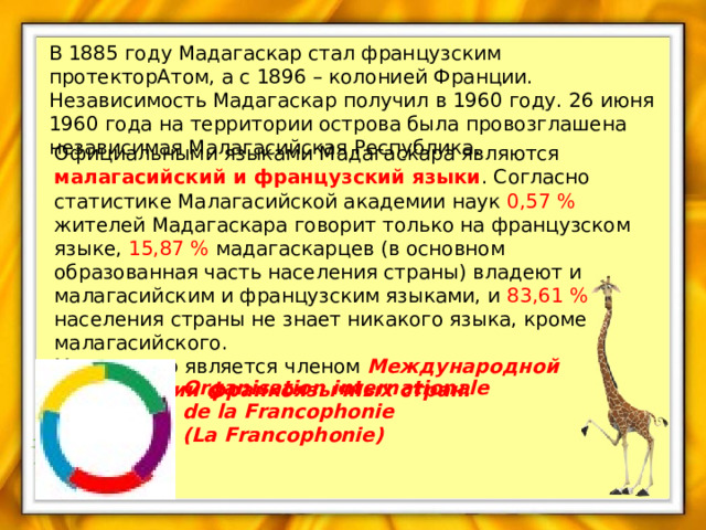 В 1885 году Мадагаскар стал французским протекторАтом, а с 1896 – колонией Франции. Независимость Мадагаскар получил в 1960 году. 26 июня 1960 года на территории острова была провозглашена независимая Малагасийская Республика. Официальными языками Мадагаскара являются малагасийский и французский языки . Согласно статистике Малагасийской академии наук 0,57 % жителей Мадагаскара говорит только на французском языке, 15,87 % мадагаскарцев (в основном образованная часть населения страны) владеют и малагасийским и французским языками, и 83,61 % населения страны не знает никакого языка, кроме малагасийского. Мадагаскар является членом Международной организации франкоязычных стран. Organisation internationale de la Francophonie  (La Francophonie) 