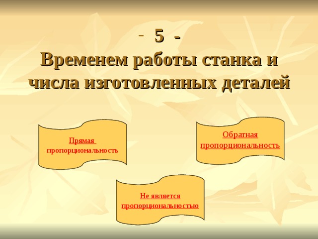  5 -  Временем работы станка и числа изготовленных деталей Обратная пропорциональность Обратная пропорциональность Прямая пропорциональность Прямая пропорциональность Не является пропорциональностью Не является пропорциональностью 