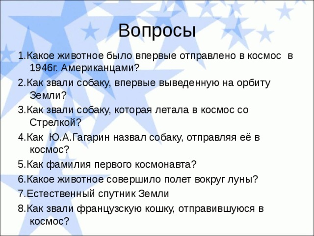 Вопросы 1.Какое животное было впервые отправлено в космос в 1946г. Американцами? 2.Как звали собаку, впервые выведенную на орбиту Земли? 3.Как звали собаку, которая летала в космос со Стрелкой? 4.Как Ю.А.Гагарин назвал собаку, отправляя её в космос? 5.Как фамилия первого космонавта? 6.Какое животное совершило полет вокруг луны? 7.Естественный спутник Земли 8.Как звали французскую кошку, отправившуюся в космос? 