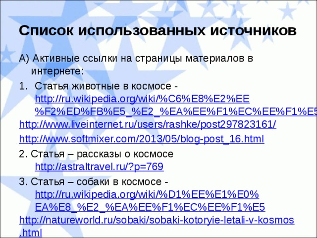 Список использованных источников А) Активные ссылки на страницы материалов в интернете: Статья животные в космосе - http://ru.wikipedia.org/wiki/%C6%E8%E2%EE%F2%ED%FB%E5_%E2_%EA%EE%F1%EC%EE%F1%E5 http://www.liveinternet.ru/users/rashke/post297823161/ http://www.softmixer.com/2013/05/blog-post_16.html 2. Статья – рассказы о космосе http://astraltravel.ru/?p=769 3. Статья – собаки в космосе - http://ru.wikipedia.org/wiki/%D1%EE%E1%E0%EA%E8_%E2_%EA%EE%F1%EC%EE%F1%E5 http://natureworld.ru/sobaki/sobaki-kotoryie-letali-v-kosmos.html 