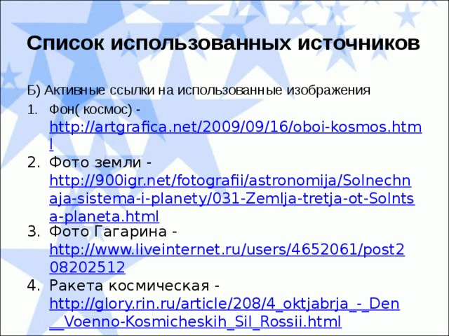 Список использованных источников Б) Активные ссылки на использованные изображения Фон( космос) - http://artgrafica.net/2009/09/16/oboi-kosmos.html Фото земли - http://900igr.net/fotografii/astronomija/Solnechnaja-sistema-i-planety/031-Zemlja-tretja-ot-Solntsa-planeta.html Фото Гагарина - http://www.liveinternet.ru/users/4652061/post208202512 Ракета космическая - http://glory.rin.ru/article/208/4_oktjabrja_-_Den__Voenno-Kosmicheskih_Sil_Rossii.html 