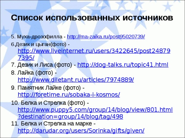 Список использованных источников 5. Муха-дрозофилла - http://ma-zaika.ru/post95020739/ 6.Дезик и цыган(фото) - http://www.liveinternet.ru/users/3422645/post248797395/ 7. Дезик и Лиса (фото) - http://dog-talks.ru/topic41.html 8. Лайка (фото) - http://www.diletant.ru/articles/7974889/ 9. Памятник Лайке (фото) - http://foretime.ru/sobaka-i-kosmos/ 10. Белка и Стрелка (фото) - http://www.puppy5.com/group/14/blog/view/801.html?destination=group/14/blog/tag/498 11. Белка и Стрелка на марке - http://darudar.org/users/Sorinka/gifts/given/ 