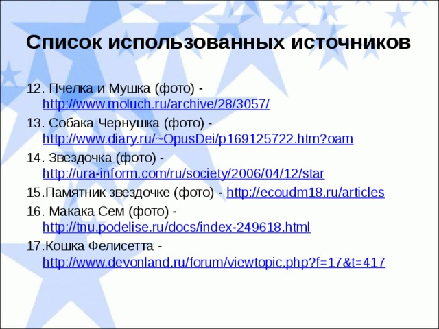 Список использованных источников 12. Пчелка и Мушка (фото) - http://www.moluch.ru/archive/28/3057/ 13. Собака Чернушка (фото) - http://www.diary.ru/~OpusDei/p169125722.htm?oam 14. Звездочка (фото) - http://ura-inform.com/ru/society/2006/04/12/star 15.Памятник звездочке (фото) - http://ecoudm18.ru/articles 16. Макака Сем (фото) - http://tnu.podelise.ru/docs/index-249618.html 17.Кошка Фелисетта - http://www.devonland.ru/forum/viewtopic.php?f=17&t=417 