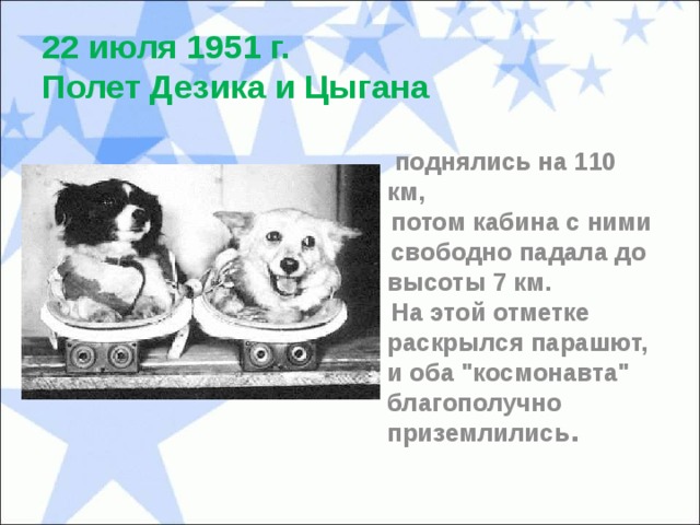 22 июля 1951 г.  Полет Дезика и Цыгана  поднялись на 110 км,  потом кабина с ними  свободно падала до высоты 7 км.  На этой отметке раскрылся парашют, и оба 