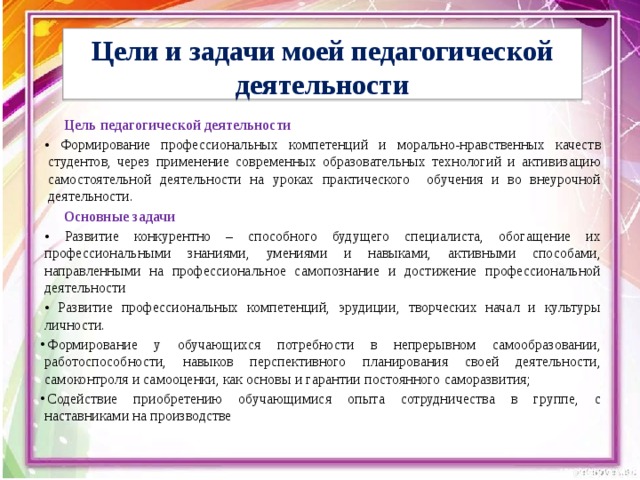  Цели и задачи моей педагогической деятельности   Цель педагогической деятельности • Формирование профессиональных компетенций и морально-нравственных качеств студентов, через применение современных образовательных технологий и активизацию самостоятельной деятельности на уроках практического обучения и во внеурочной деятельности. Основные задачи • Развитие конкурентно – способного будущего специалиста, обогащение их профессиональными знаниями, умениями и навыками, активными способами, направленными на профессиональное самопознание и достижение профессиональной деятельности • Развитие профессиональных компетенций, эрудиции, творческих начал и культуры личности. Формирование у обучающихся потребности в непрерывном самообразовании, работоспособности, навыков перспективного планирования своей деятельности, самоконтроля и самооценки, как основы и гарантии постоянного саморазвития; Содействие приобретению обучающимися опыта сотрудничества в группе, с наставниками на производстве 