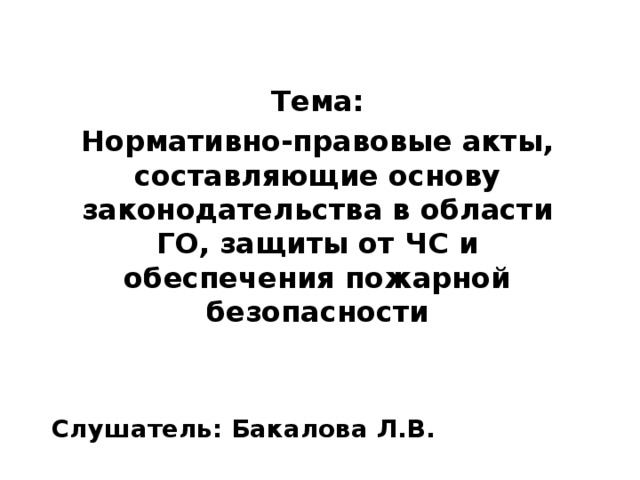  Тема: Нормативно-правовые акты, составляющие основу законодательства в области ГО, защиты от ЧС и обеспечения пожарной безопасности   Слушатель: Бакалова Л.В.  
