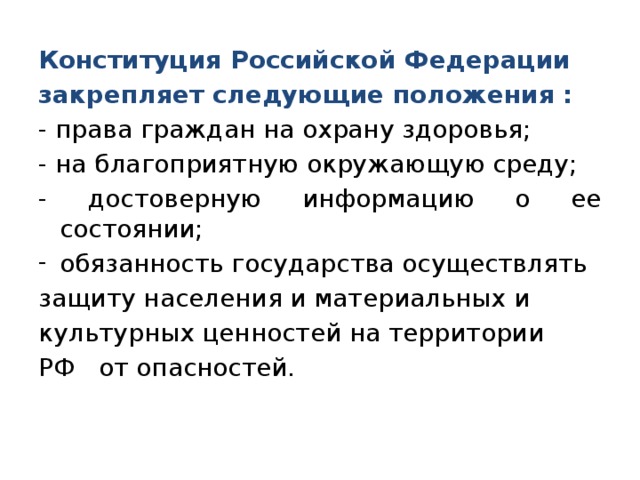 Конституция Российской Федерации закрепляет следующие положения : - права граждан на охрану здоровья; - на благоприятную окружающую среду; - достоверную информацию о ее состоянии; обязанность государства осуществлять защиту населения и материальных и культурных ценностей на территории РФ от опасностей. 
