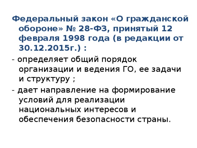 Федеральный закон «О гражданской обороне» № 28-ФЗ, принятый 12 февраля 1998 года (в редакции от 30.12.2015г.) : - определяет общий порядок организации и ведения ГО, ее задачи и структуру ; - дает направление на формирование условий для реализации национальных интересов и обеспечения безопасности страны. 